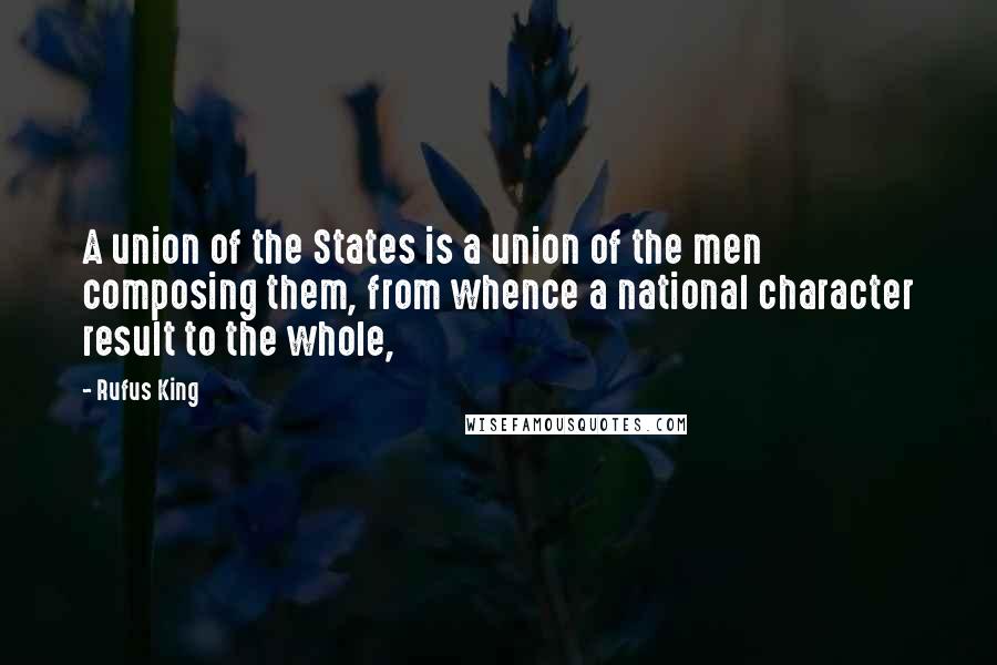 Rufus King Quotes: A union of the States is a union of the men composing them, from whence a national character result to the whole,