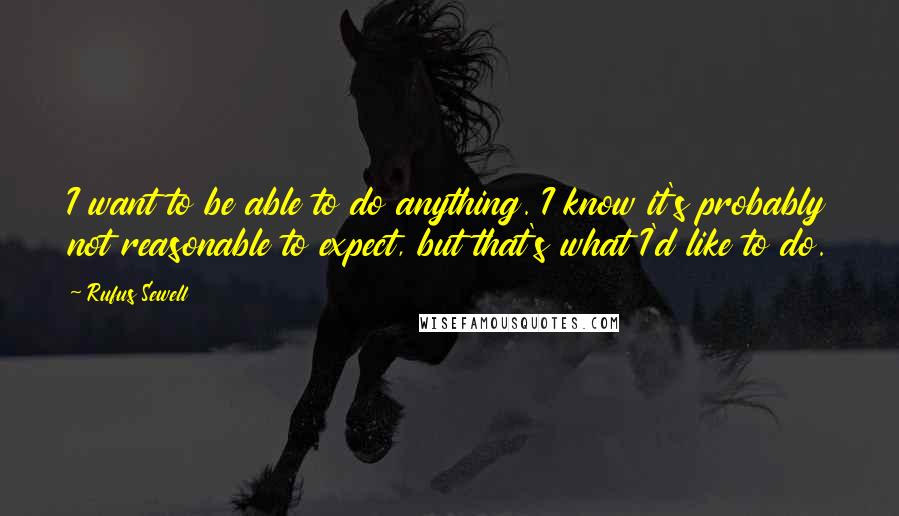 Rufus Sewell Quotes: I want to be able to do anything. I know it's probably not reasonable to expect, but that's what I'd like to do.