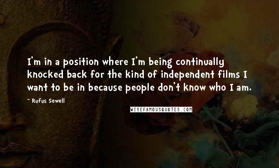 Rufus Sewell Quotes: I'm in a position where I'm being continually knocked back for the kind of independent films I want to be in because people don't know who I am.