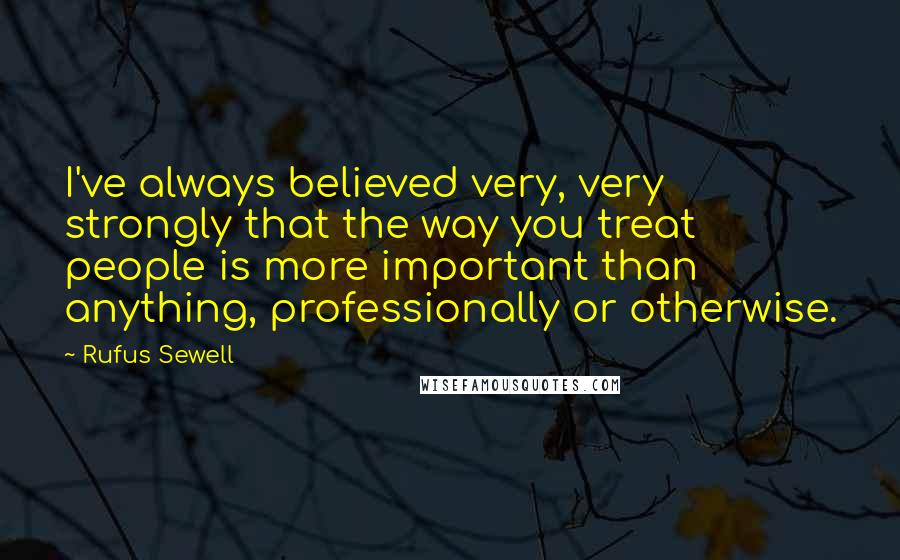 Rufus Sewell Quotes: I've always believed very, very strongly that the way you treat people is more important than anything, professionally or otherwise.