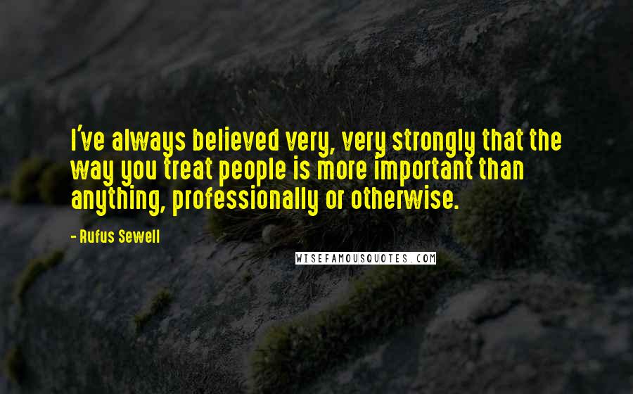 Rufus Sewell Quotes: I've always believed very, very strongly that the way you treat people is more important than anything, professionally or otherwise.