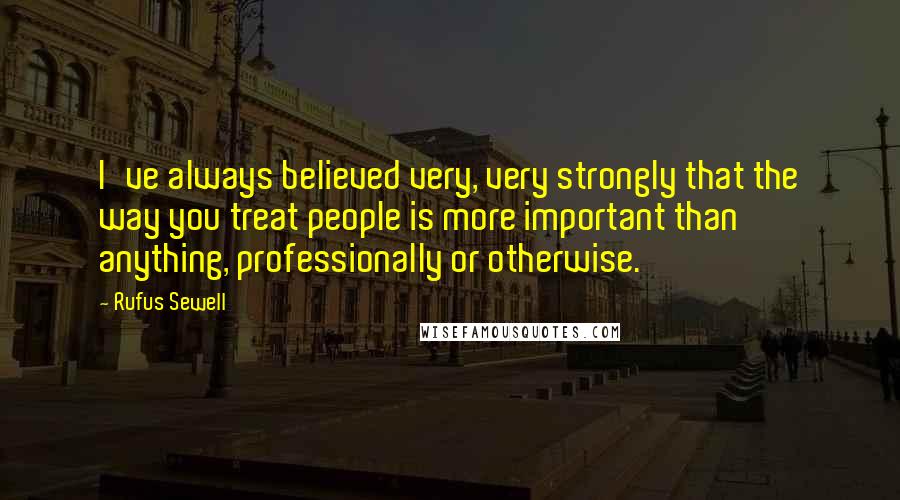 Rufus Sewell Quotes: I've always believed very, very strongly that the way you treat people is more important than anything, professionally or otherwise.