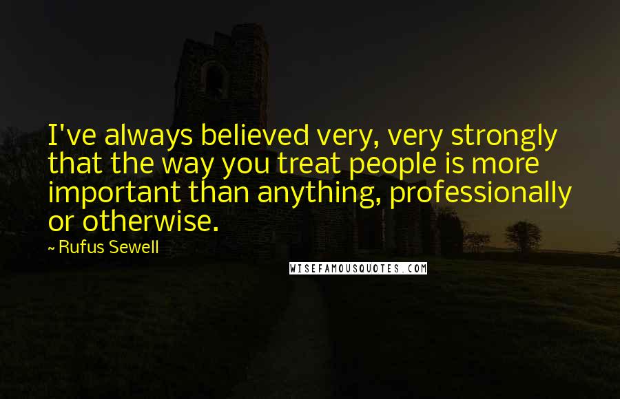 Rufus Sewell Quotes: I've always believed very, very strongly that the way you treat people is more important than anything, professionally or otherwise.