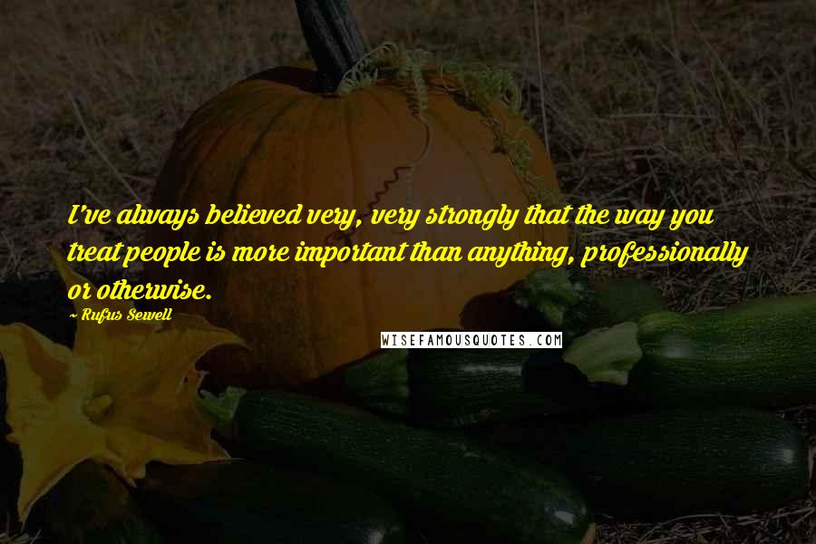 Rufus Sewell Quotes: I've always believed very, very strongly that the way you treat people is more important than anything, professionally or otherwise.