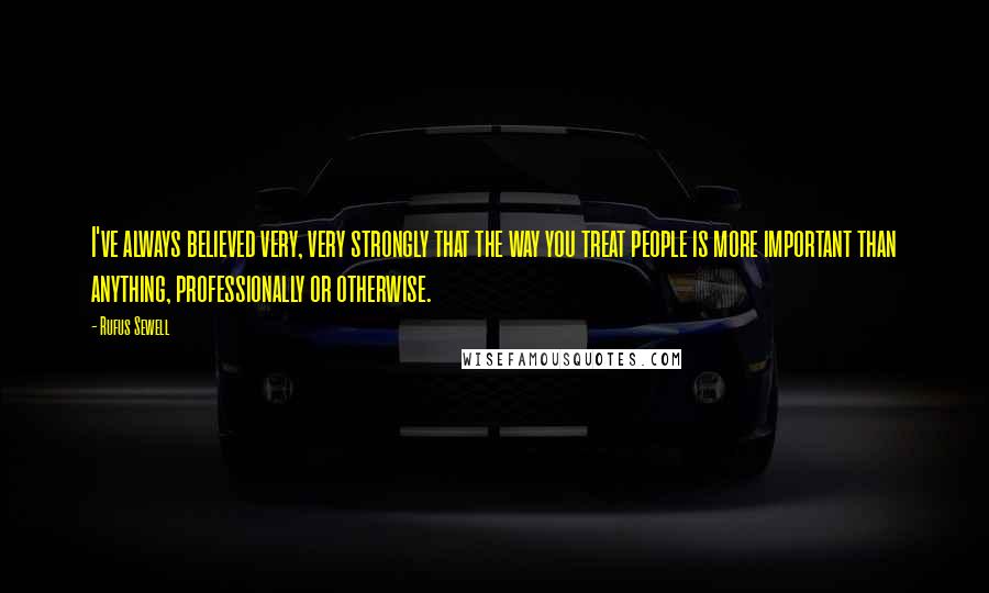 Rufus Sewell Quotes: I've always believed very, very strongly that the way you treat people is more important than anything, professionally or otherwise.