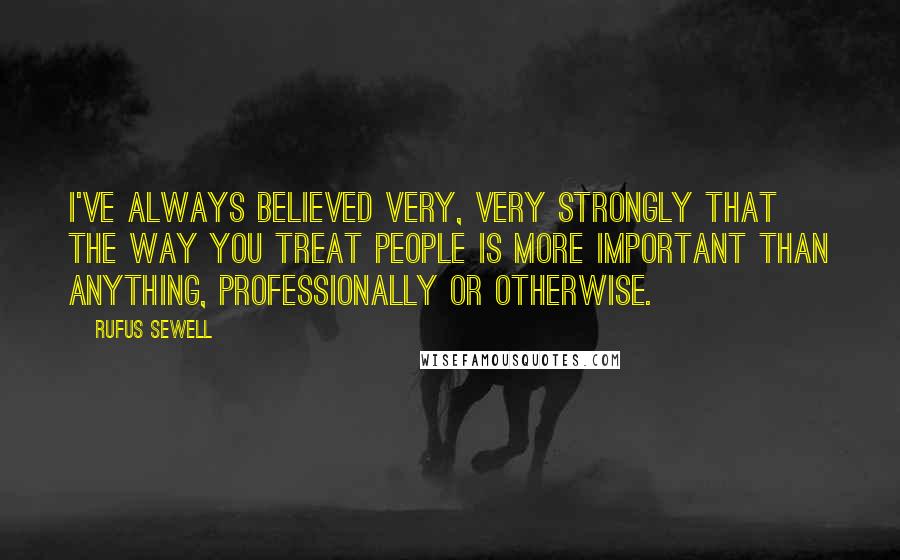 Rufus Sewell Quotes: I've always believed very, very strongly that the way you treat people is more important than anything, professionally or otherwise.