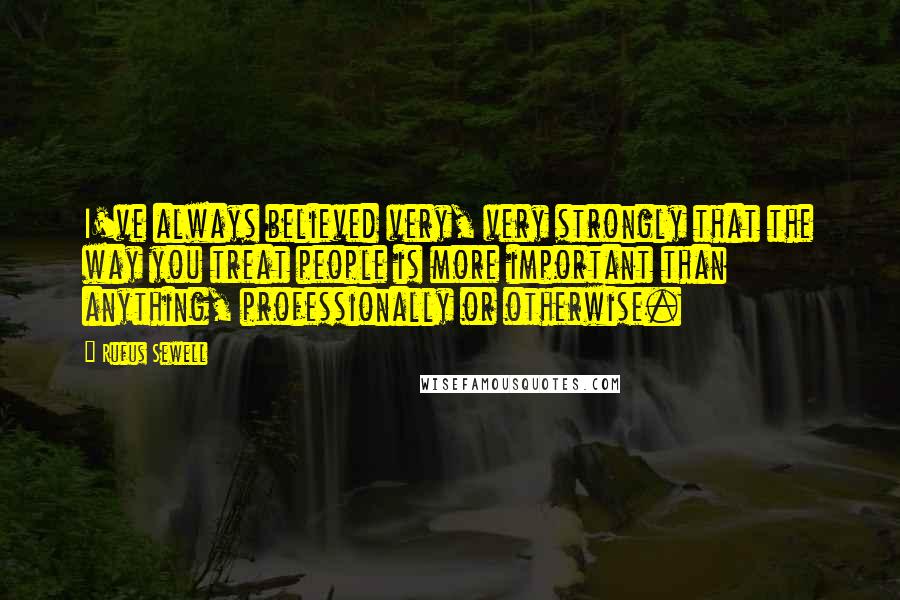 Rufus Sewell Quotes: I've always believed very, very strongly that the way you treat people is more important than anything, professionally or otherwise.