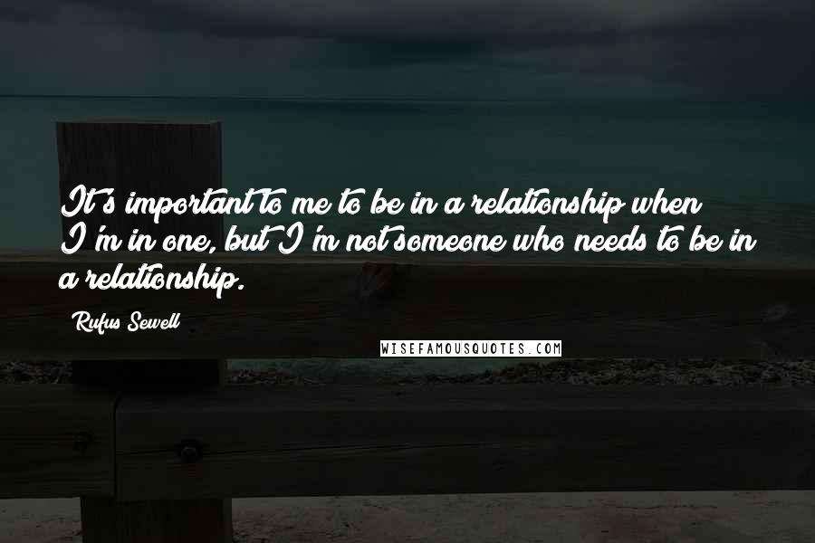 Rufus Sewell Quotes: It's important to me to be in a relationship when I'm in one, but I'm not someone who needs to be in a relationship.