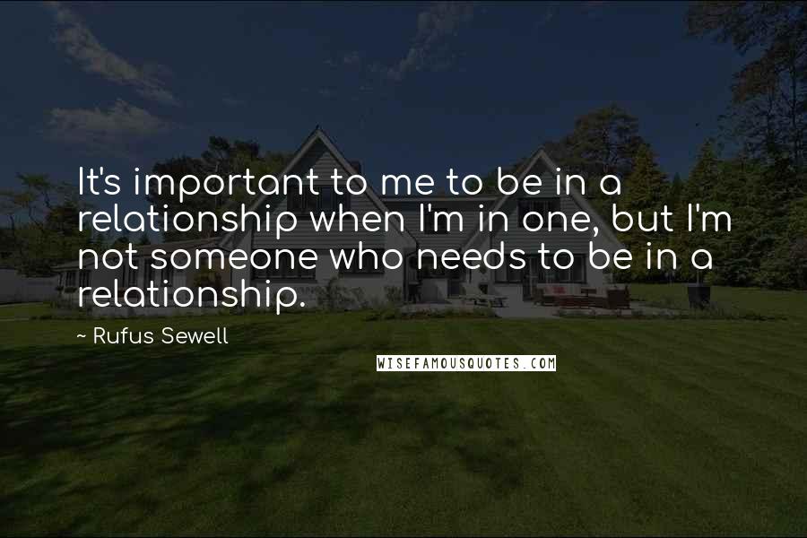 Rufus Sewell Quotes: It's important to me to be in a relationship when I'm in one, but I'm not someone who needs to be in a relationship.