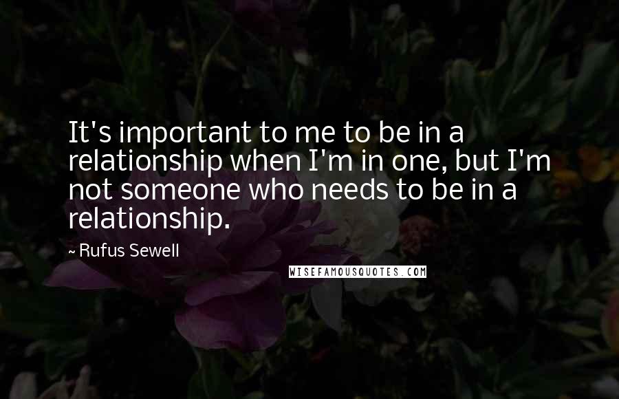 Rufus Sewell Quotes: It's important to me to be in a relationship when I'm in one, but I'm not someone who needs to be in a relationship.