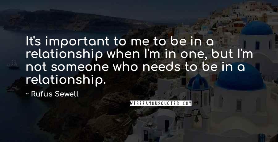 Rufus Sewell Quotes: It's important to me to be in a relationship when I'm in one, but I'm not someone who needs to be in a relationship.