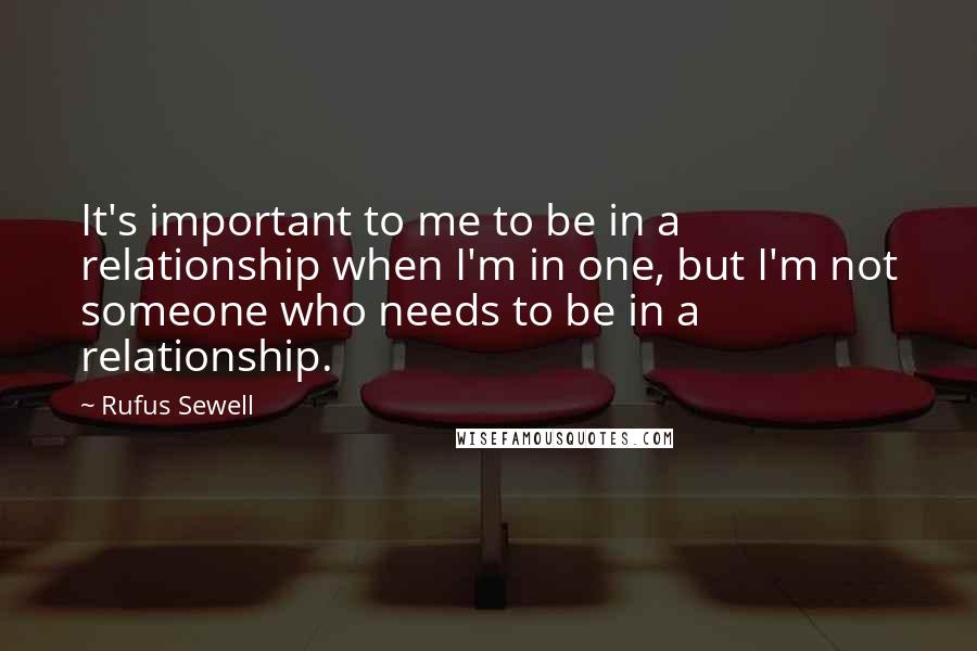 Rufus Sewell Quotes: It's important to me to be in a relationship when I'm in one, but I'm not someone who needs to be in a relationship.