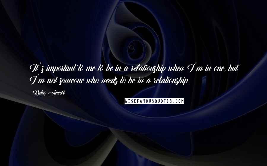 Rufus Sewell Quotes: It's important to me to be in a relationship when I'm in one, but I'm not someone who needs to be in a relationship.