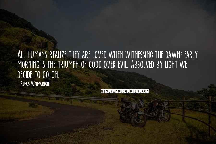 Rufus Wainwright Quotes: All humans realize they are loved when witnessing the dawn; early morning is the triumph of good over evil. Absolved by light we decide to go on.