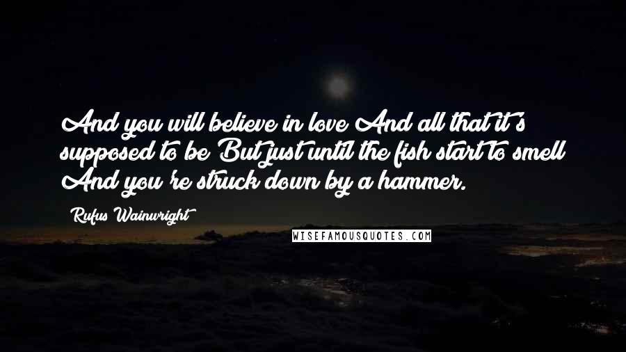 Rufus Wainwright Quotes: And you will believe in love And all that it's supposed to be But just until the fish start to smell And you're struck down by a hammer.