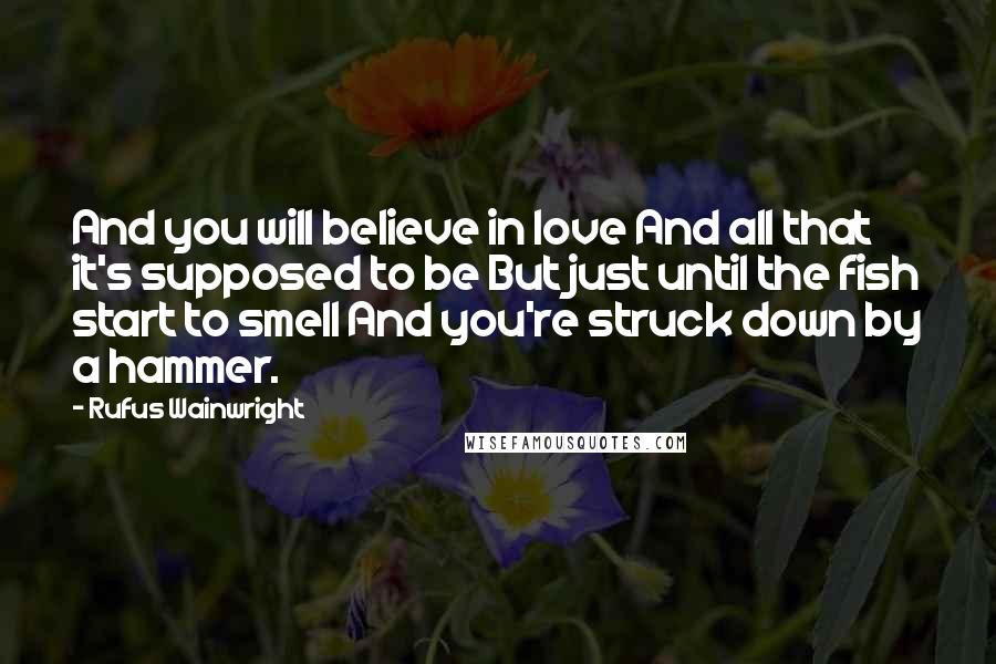 Rufus Wainwright Quotes: And you will believe in love And all that it's supposed to be But just until the fish start to smell And you're struck down by a hammer.