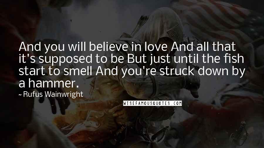 Rufus Wainwright Quotes: And you will believe in love And all that it's supposed to be But just until the fish start to smell And you're struck down by a hammer.