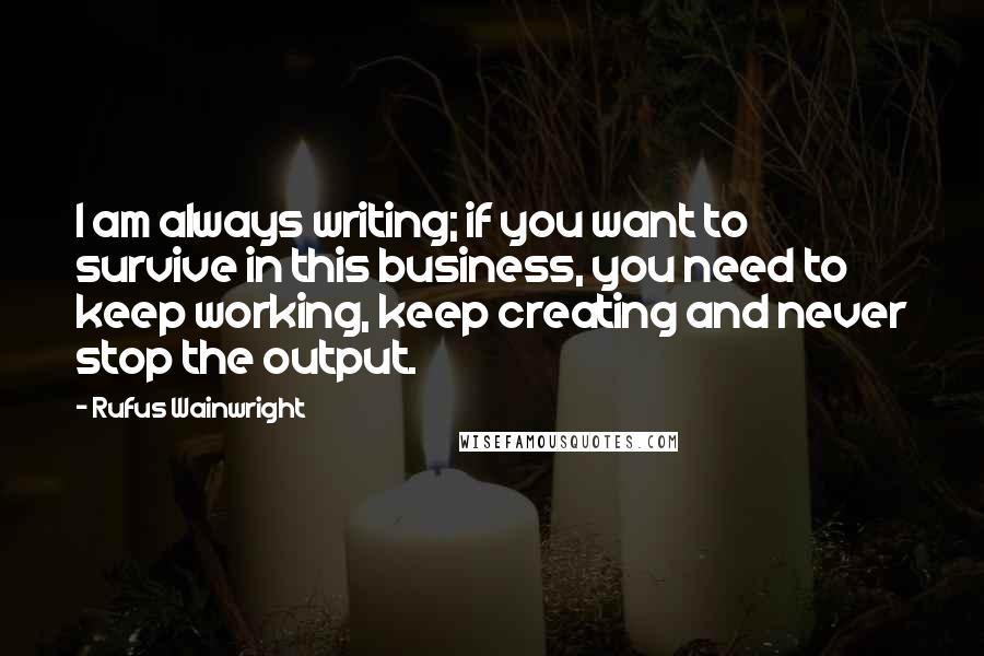 Rufus Wainwright Quotes: I am always writing; if you want to survive in this business, you need to keep working, keep creating and never stop the output.