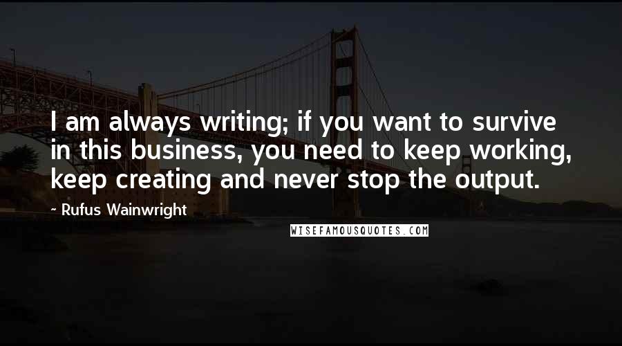 Rufus Wainwright Quotes: I am always writing; if you want to survive in this business, you need to keep working, keep creating and never stop the output.