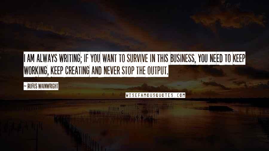 Rufus Wainwright Quotes: I am always writing; if you want to survive in this business, you need to keep working, keep creating and never stop the output.