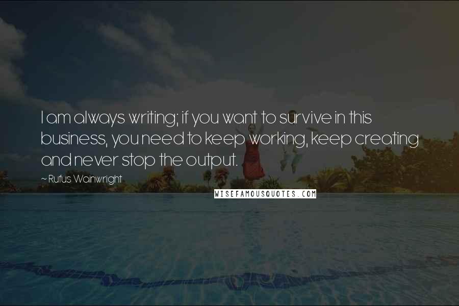 Rufus Wainwright Quotes: I am always writing; if you want to survive in this business, you need to keep working, keep creating and never stop the output.