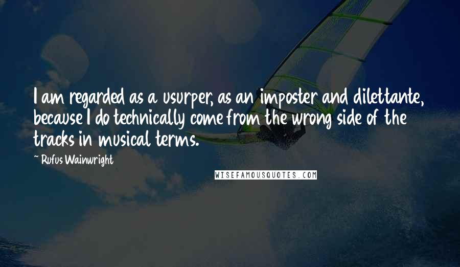 Rufus Wainwright Quotes: I am regarded as a usurper, as an imposter and dilettante, because I do technically come from the wrong side of the tracks in musical terms.
