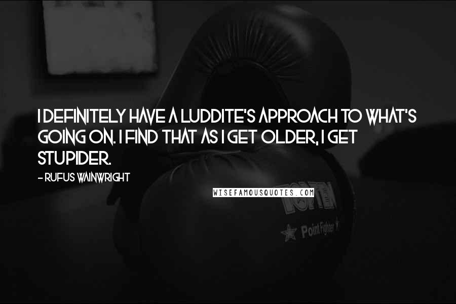 Rufus Wainwright Quotes: I definitely have a Luddite's approach to what's going on. I find that as I get older, I get stupider.