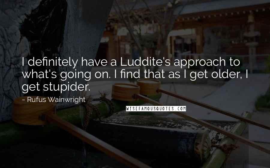 Rufus Wainwright Quotes: I definitely have a Luddite's approach to what's going on. I find that as I get older, I get stupider.