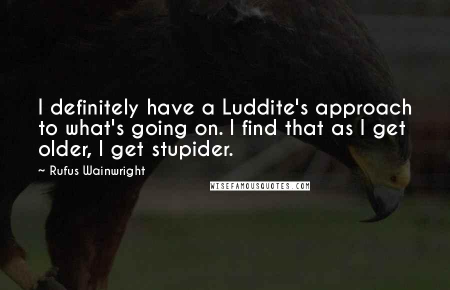 Rufus Wainwright Quotes: I definitely have a Luddite's approach to what's going on. I find that as I get older, I get stupider.