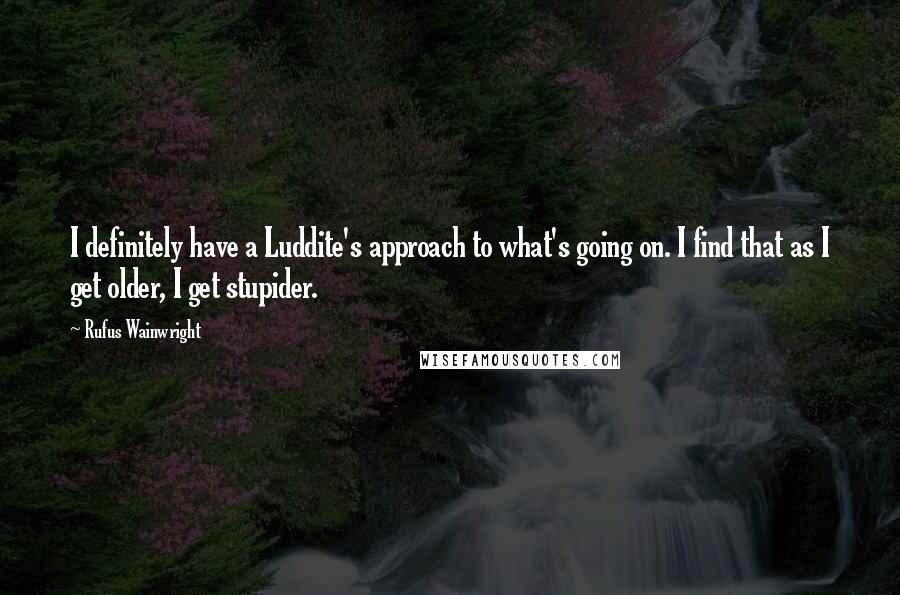 Rufus Wainwright Quotes: I definitely have a Luddite's approach to what's going on. I find that as I get older, I get stupider.