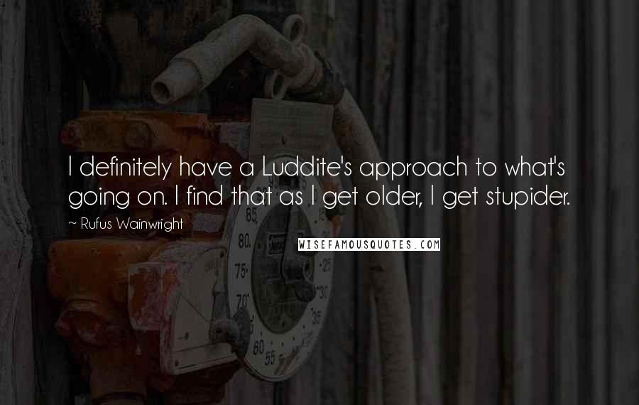 Rufus Wainwright Quotes: I definitely have a Luddite's approach to what's going on. I find that as I get older, I get stupider.