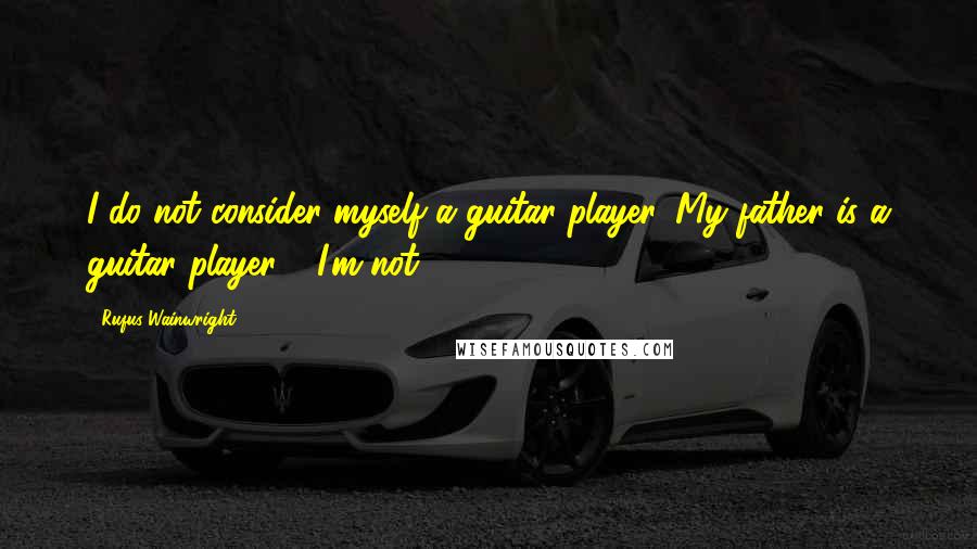 Rufus Wainwright Quotes: I do not consider myself a guitar player. My father is a guitar player - I'm not.