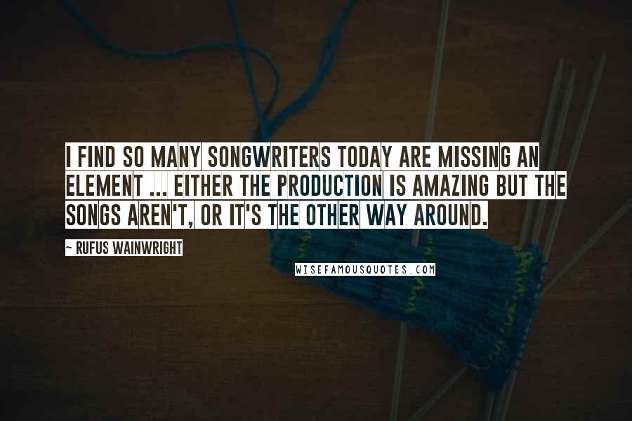 Rufus Wainwright Quotes: I find so many songwriters today are missing an element ... either the production is amazing but the songs aren't, or it's the other way around.