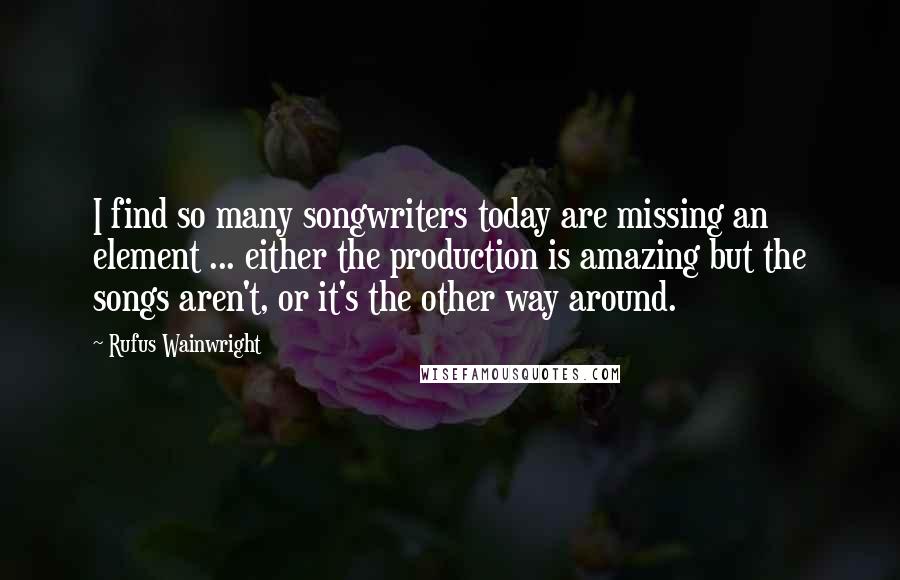 Rufus Wainwright Quotes: I find so many songwriters today are missing an element ... either the production is amazing but the songs aren't, or it's the other way around.