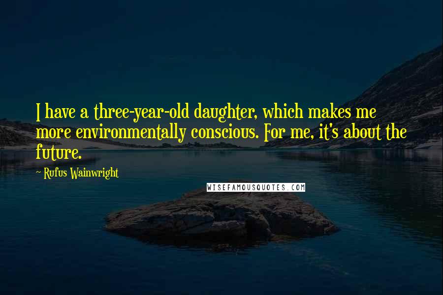 Rufus Wainwright Quotes: I have a three-year-old daughter, which makes me more environmentally conscious. For me, it's about the future.