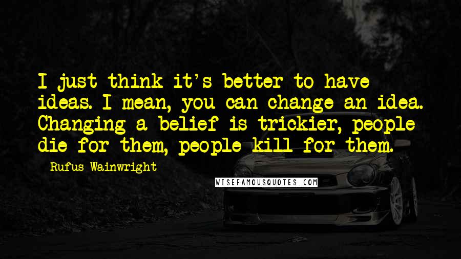 Rufus Wainwright Quotes: I just think it's better to have ideas. I mean, you can change an idea. Changing a belief is trickier, people die for them, people kill for them.