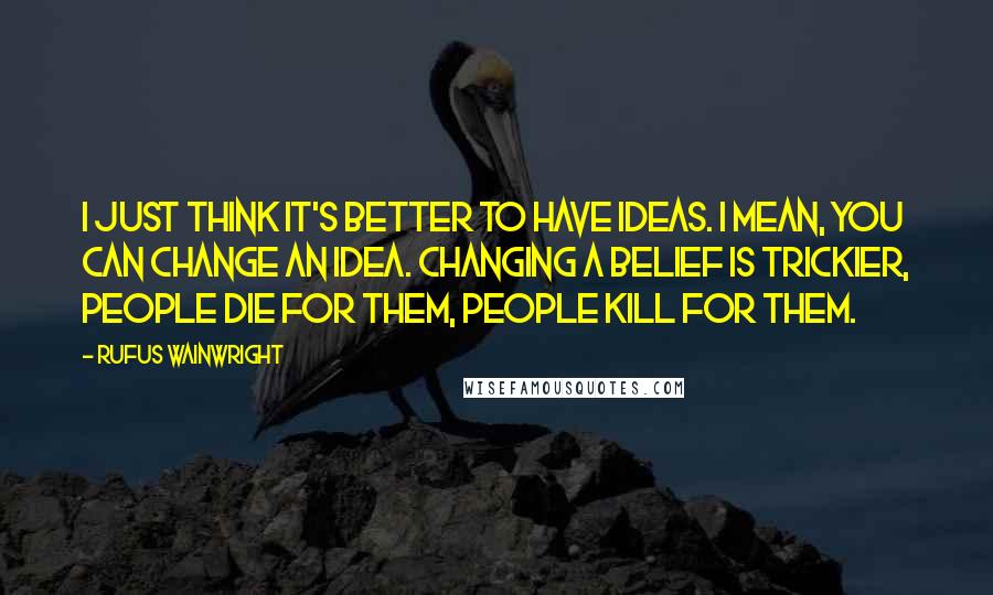 Rufus Wainwright Quotes: I just think it's better to have ideas. I mean, you can change an idea. Changing a belief is trickier, people die for them, people kill for them.
