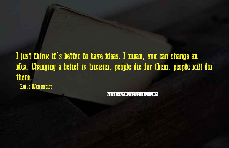 Rufus Wainwright Quotes: I just think it's better to have ideas. I mean, you can change an idea. Changing a belief is trickier, people die for them, people kill for them.