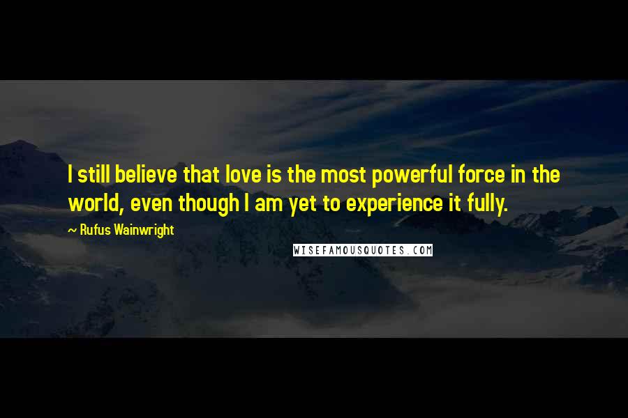 Rufus Wainwright Quotes: I still believe that love is the most powerful force in the world, even though I am yet to experience it fully.