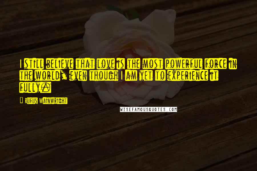 Rufus Wainwright Quotes: I still believe that love is the most powerful force in the world, even though I am yet to experience it fully.
