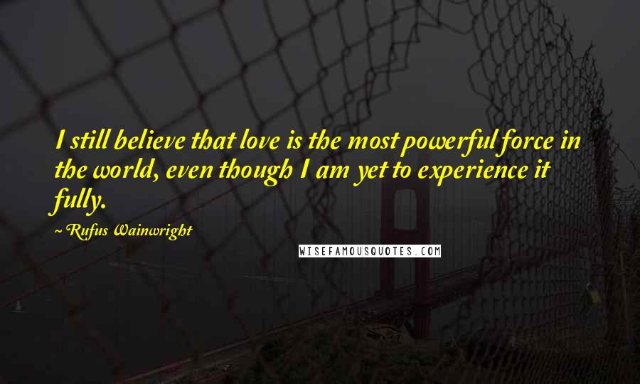 Rufus Wainwright Quotes: I still believe that love is the most powerful force in the world, even though I am yet to experience it fully.