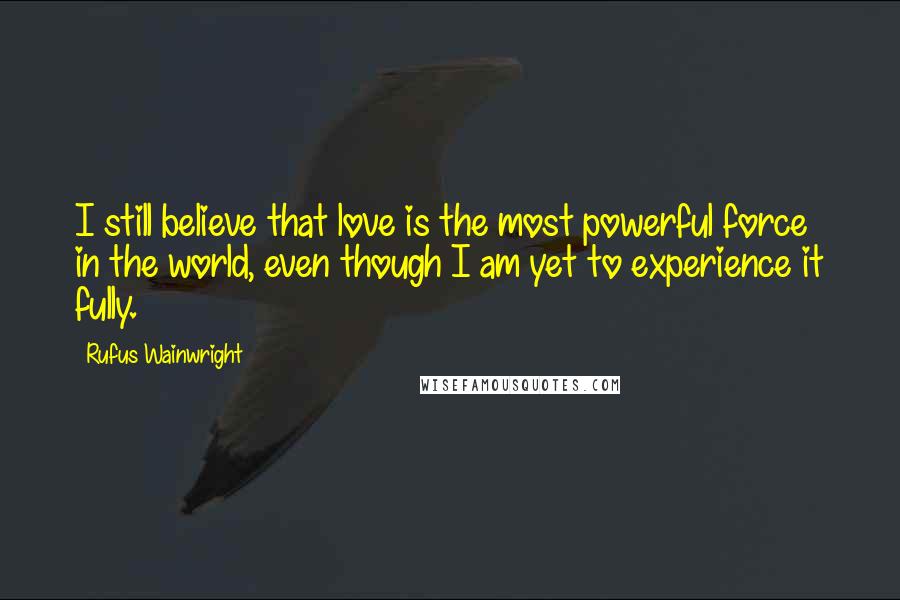 Rufus Wainwright Quotes: I still believe that love is the most powerful force in the world, even though I am yet to experience it fully.