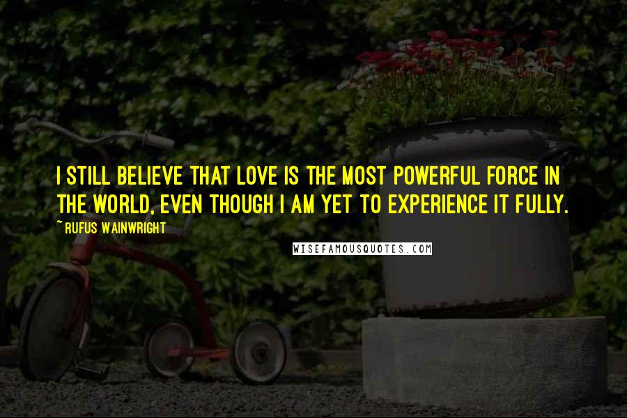 Rufus Wainwright Quotes: I still believe that love is the most powerful force in the world, even though I am yet to experience it fully.