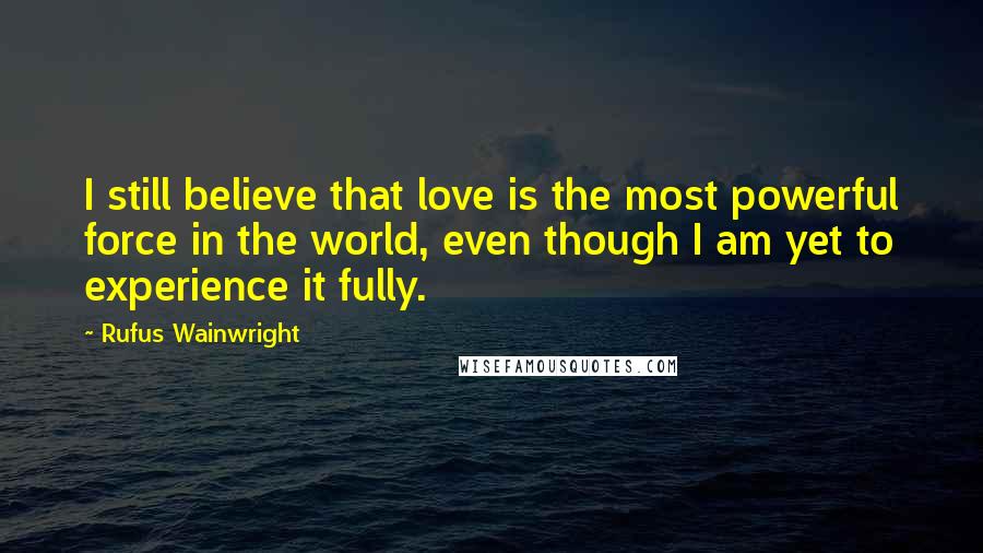 Rufus Wainwright Quotes: I still believe that love is the most powerful force in the world, even though I am yet to experience it fully.
