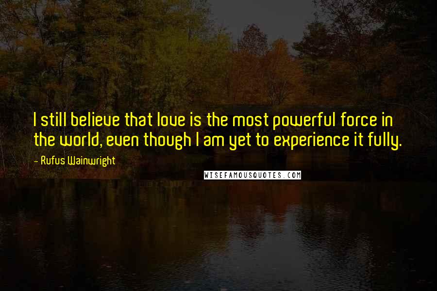 Rufus Wainwright Quotes: I still believe that love is the most powerful force in the world, even though I am yet to experience it fully.