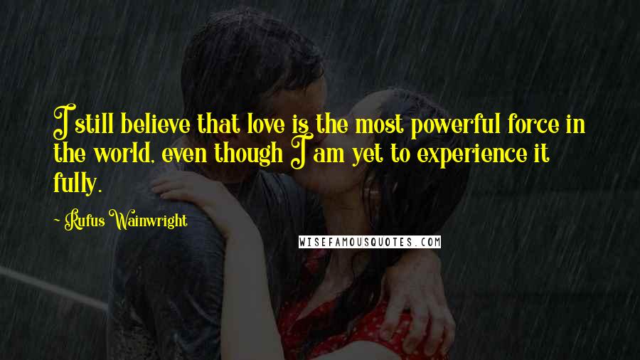 Rufus Wainwright Quotes: I still believe that love is the most powerful force in the world, even though I am yet to experience it fully.