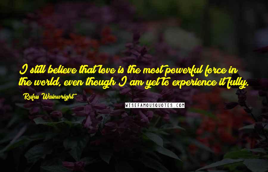 Rufus Wainwright Quotes: I still believe that love is the most powerful force in the world, even though I am yet to experience it fully.