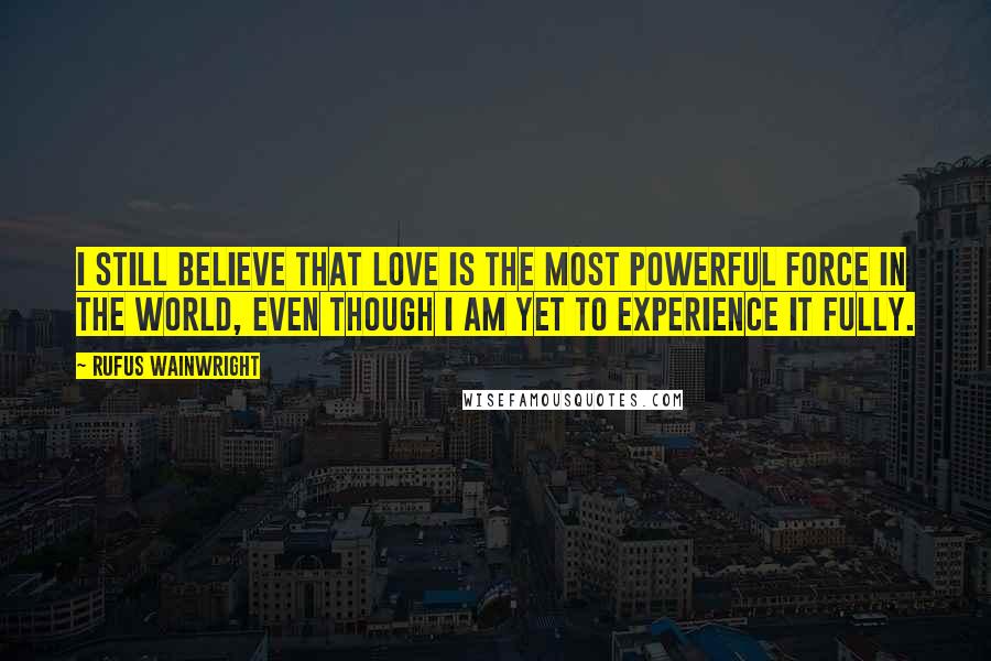 Rufus Wainwright Quotes: I still believe that love is the most powerful force in the world, even though I am yet to experience it fully.