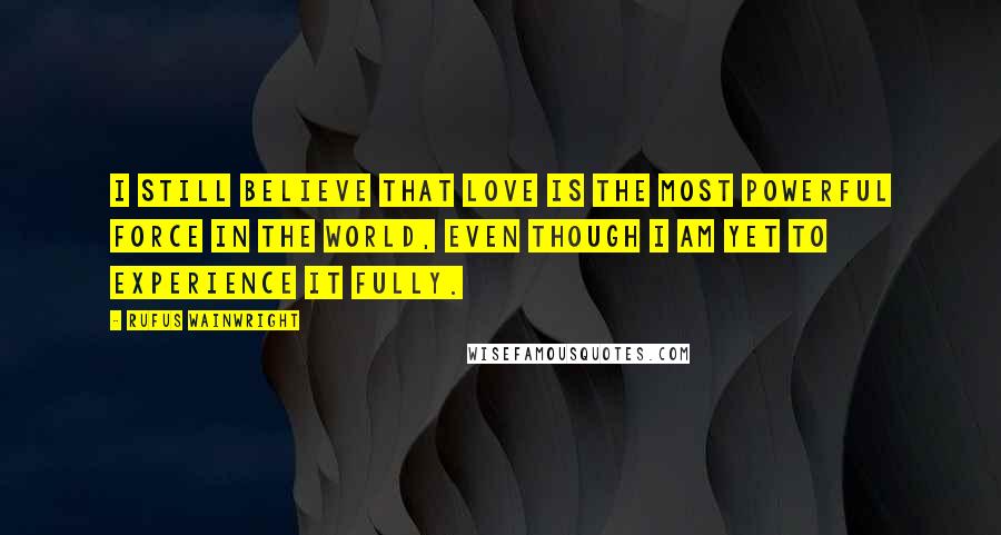 Rufus Wainwright Quotes: I still believe that love is the most powerful force in the world, even though I am yet to experience it fully.