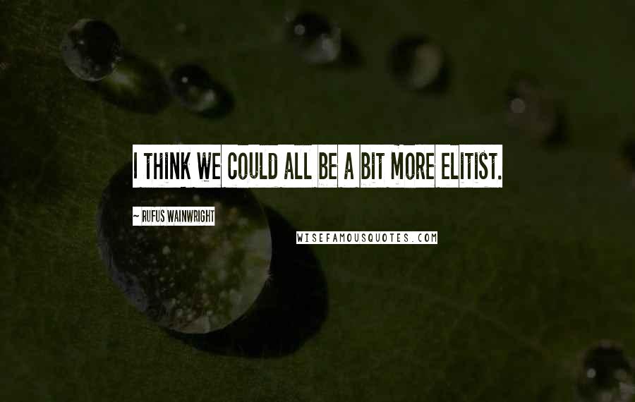 Rufus Wainwright Quotes: I think we could all be a bit more elitist.